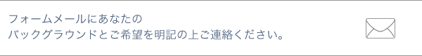 フォームメールにあなたのバックグラウンドとご希望を明記の上ご連絡下さい。 フォームメールにあなたのバックグラウンドとご希望を明記の上ご連絡下さい。